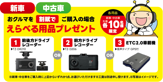 新車・中古車 おクルマを割賦でご購入の場合 えらべる用品プレゼント（各用品 新車・中古車 先着各10名様限定）：①前後方ドライブレコーダー（TZ-DR210）OR ②前方ドライブレコーダー（TZ-D206）OR ③ETC2.0車載機（音声タイプ・GPS付）※新車・中古車をご購入時に上記からいずれか1点、お選びいただけます※工賃は別途申し受けます。※写真はイメージです。